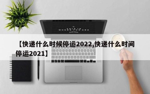 【快递什么时候停运2022,快递什么时间停运2021】