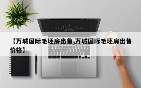 【万城国际毛坯房出售,万城国际毛坯房出售价格】