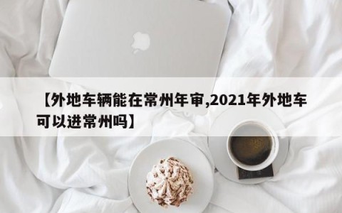 【外地车辆能在常州年审,2021年外地车可以进常州吗】