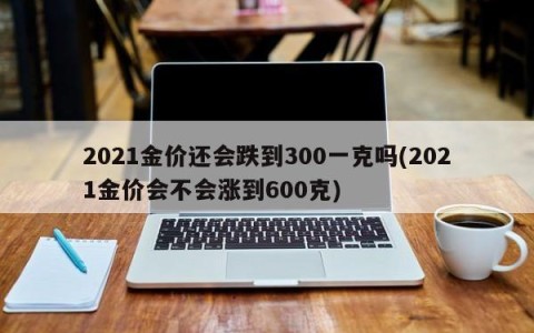 2021金价还会跌到300一克吗(2021金价会不会涨到600克)