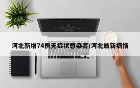 河北新增74例无症状感染者/河北最新病情