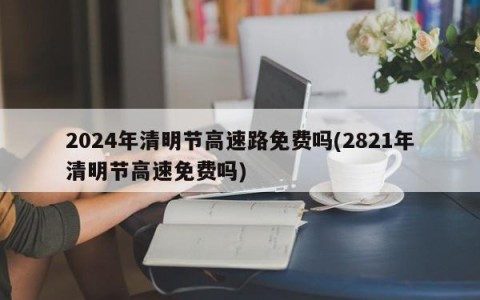 2024年清明节高速路免费吗(2821年清明节高速免费吗)