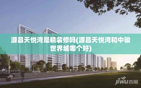 源昌天悦湾是精装修吗(源昌天悦湾和中骏世界城哪个好)
