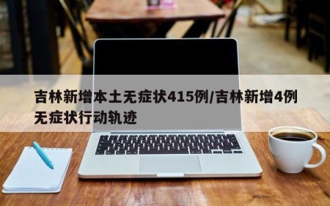 吉林新增本土无症状415例/吉林新增4例无症状行动轨迹