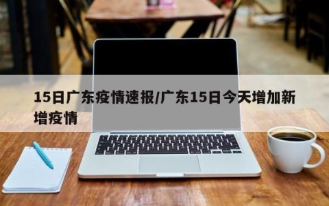 15日广东疫情速报/广东15日今天增加新增疫情