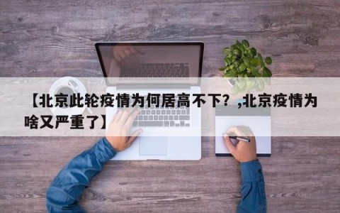 【北京此轮疫情为何居高不下？,北京疫情为啥又严重了】
