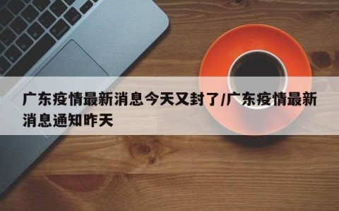 广东疫情最新消息今天又封了/广东疫情最新消息通知昨天