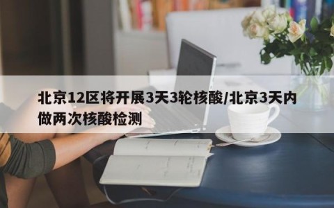 北京12区将开展3天3轮核酸/北京3天内做两次核酸检测