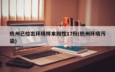 杭州已检出环境样本阳性17份(杭州环境污染)