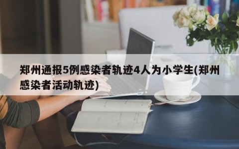 郑州通报5例感染者轨迹4人为小学生(郑州感染者活动轨迹)