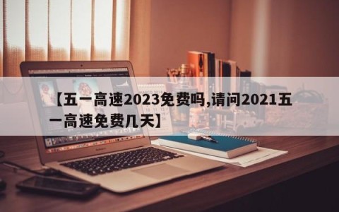 【五一高速2023免费吗,请问2021五一高速免费几天】