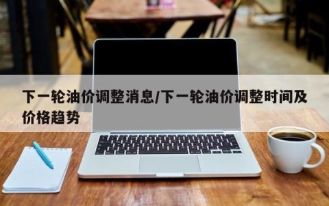 下一轮油价调整消息/下一轮油价调整时间及价格趋势