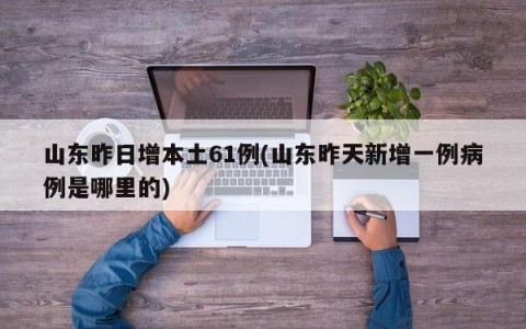 山东昨日增本土61例(山东昨天新增一例病例是哪里的)