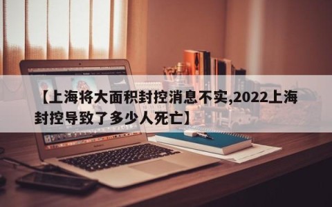 【上海将大面积封控消息不实,2022上海封控导致了多少人死亡】