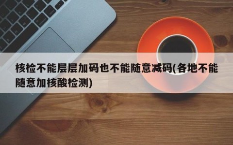核检不能层层加码也不能随意减码(各地不能随意加核酸检测)