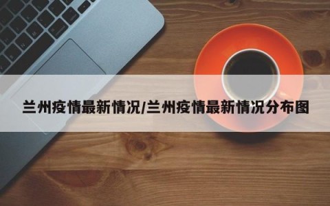 兰州疫情最新情况/兰州疫情最新情况分布图