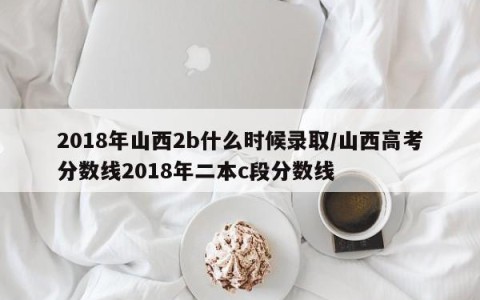 2018年山西2b什么时候录取/山西高考分数线2018年二本c段分数线