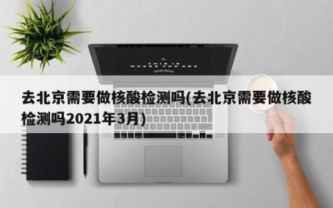 去北京需要做核酸检测吗(去北京需要做核酸检测吗2021年3月)