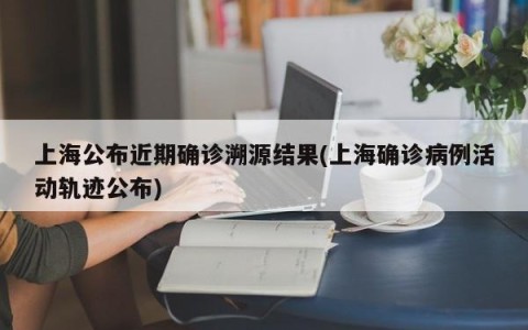 上海公布近期确诊溯源结果(上海确诊病例活动轨迹公布)