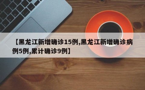 【黑龙江新增确诊15例,黑龙江新增确诊病例5例,累计确诊9例】