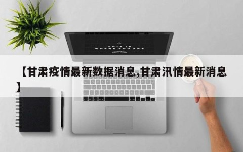 【甘肃疫情最新数据消息,甘肃汛情最新消息】