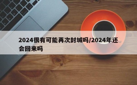 2024很有可能再次封城吗/2024年还会回来吗