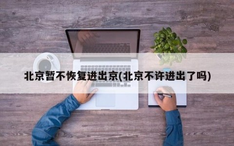 北京暂不恢复进出京(北京不许进出了吗)