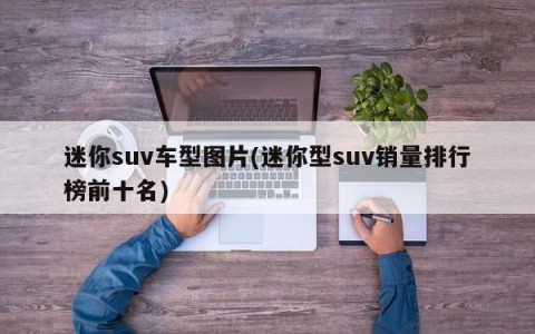 迷你suv车型图片(迷你型suv销量排行榜前十名)