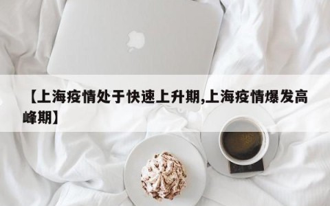 【上海疫情处于快速上升期,上海疫情爆发高峰期】