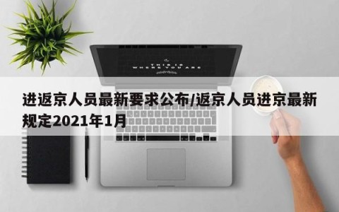 进返京人员最新要求公布/返京人员进京最新规定2021年1月