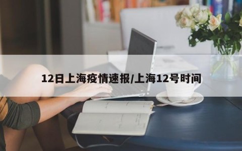12日上海疫情速报/上海12号时间