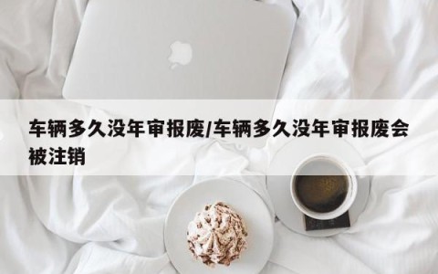 车辆多久没年审报废/车辆多久没年审报废会被注销