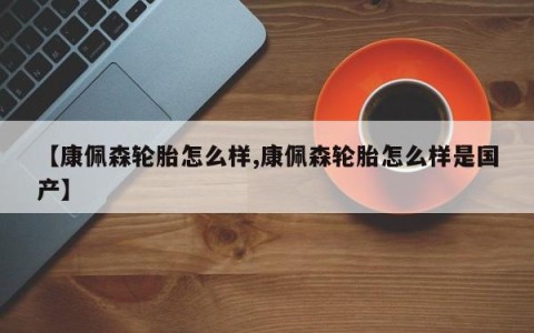 【康佩森轮胎怎么样,康佩森轮胎怎么样是国产】
