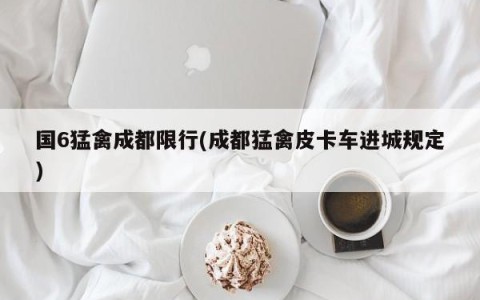 国6猛禽成都限行(成都猛禽皮卡车进城规定)