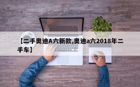 【二手奥迪A六新款,奥迪a六2018年二手车】