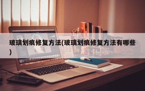 玻璃划痕修复方法(玻璃划痕修复方法有哪些)