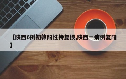 【陕西6例初筛阳性待复核,陕西一病例复阳】