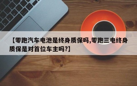 【零跑汽车电池是终身质保吗,零跑三电终身质保是对首位车主吗?】