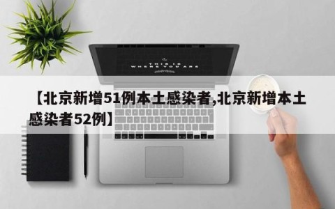 【北京新增51例本土感染者,北京新增本土感染者52例】
