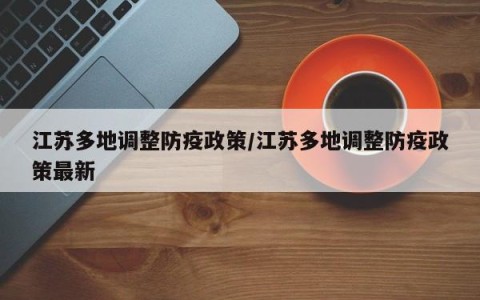江苏多地调整防疫政策/江苏多地调整防疫政策最新
