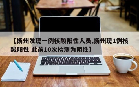 【扬州发现一例核酸阳性人员,扬州现1例核酸阳性 此前10次检测为阴性】