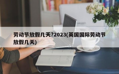 劳动节放假几天?2023(英国国际劳动节放假几天)