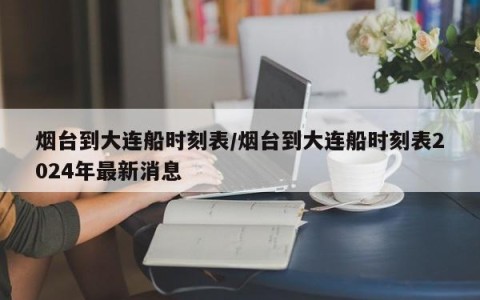 烟台到大连船时刻表/烟台到大连船时刻表2024年最新消息