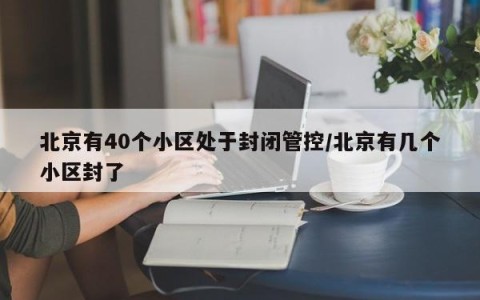 北京有40个小区处于封闭管控/北京有几个小区封了