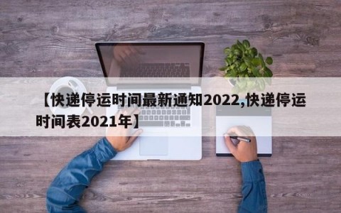 【快递停运时间最新通知2022,快递停运时间表2021年】