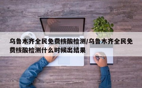 乌鲁木齐全民免费核酸检测/乌鲁木齐全民免费核酸检测什么时候出结果
