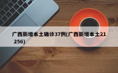 广西新增本土确诊37例(广西新增本土21 256)