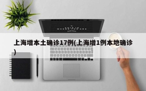 上海增本土确诊17例(上海增1例本地确诊)