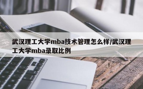武汉理工大学mba技术管理怎么样/武汉理工大学mba录取比例