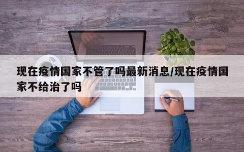 现在疫情国家不管了吗最新消息/现在疫情国家不给治了吗